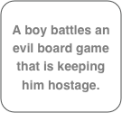 A boy battles an evil board game that is keeping him hostage.