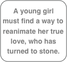 A young girl  must find a way to reanimate her true love, who has turned to stone. 

